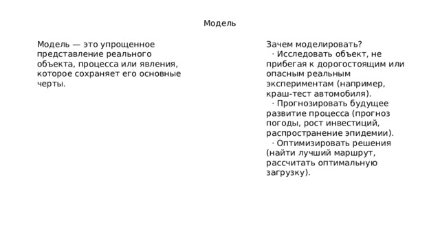 Модель Модель — это упрощенное представление реального объекта, процесса или явления, которое сохраняет его основные черты. Зачем моделировать?  · Исследовать объект, не прибегая к дорогостоящим или опасным реальным экспериментам (например, краш-тест автомобиля).  · Прогнозировать будущее развитие процесса (прогноз погоды, рост инвестиций, распространение эпидемии).  · Оптимизировать решения (найти лучший маршрут, рассчитать оптимальную загрузку). 