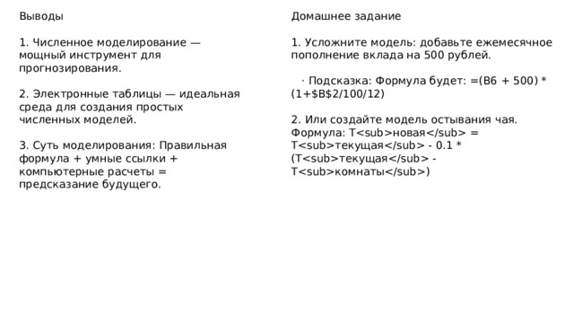 Выводы Домашнее задание 1. Численное моделирование — мощный инструмент для прогнозирования. 1. Усложните модель: добавьте ежемесячное пополнение вклада на 500 рублей. 2. Электронные таблицы — идеальная среда для создания простых численных моделей.  · Подсказка: Формула будет: =(B6 + 500) * (1+$B$2/100/12) 3. Суть моделирования: Правильная формула + умные ссылки + компьютерные расчеты = предсказание будущего. 2. Или создайте модель остывания чая. Формула: Tновая = Tтекущая - 0.1 * (Tтекущая - Tкомнаты) 