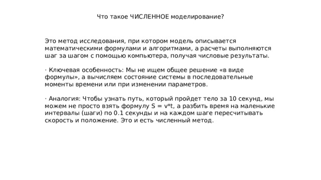 Что такое ЧИСЛЕННОЕ моделирование? Это метод исследования, при котором модель описывается математическими формулами и алгоритмами, а расчеты выполняются шаг за шагом с помощью компьютера, получая числовые результаты. · Ключевая особенность: Мы не ищем общее решение «в виде формулы», а вычисляем состояние системы в последовательные моменты времени или при изменении параметров. · Аналогия: Чтобы узнать путь, который пройдет тело за 10 секунд, мы можем не просто взять формулу S = v*t, а разбить время на маленькие интервалы (шаги) по 0.1 секунды и на каждом шаге пересчитывать скорость и положение. Это и есть численный метод. 