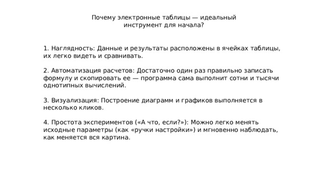 Почему электронные таблицы — идеальный инструмент для начала? 1. Наглядность: Данные и результаты расположены в ячейках таблицы, их легко видеть и сравнивать. 2. Автоматизация расчетов: Достаточно один раз правильно записать формулу и скопировать ее — программа сама выполнит сотни и тысячи однотипных вычислений. 3. Визуализация: Построение диаграмм и графиков выполняется в несколько кликов. 4. Простота экспериментов («А что, если?»): Можно легко менять исходные параметры (как «ручки настройки») и мгновенно наблюдать, как меняется вся картина. 