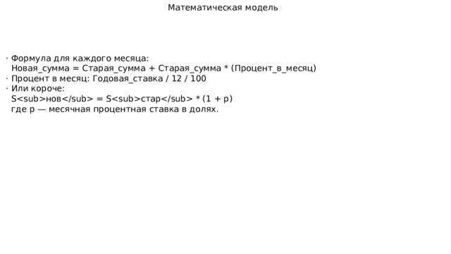 Математическая модель · Формула для каждого месяца:  Новая_сумма = Старая_сумма + Старая_сумма * (Процент_в_месяц) · Процент в месяц: Годовая_ставка / 12 / 100 · Или короче:  Sнов = Sстар * (1 + p)  где p — месячная процентная ставка в долях. 