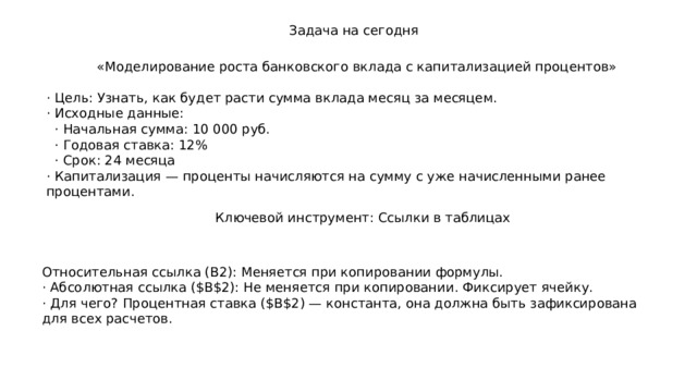 Задача на сегодня «Моделирование роста банковского вклада с капитализацией процентов» · Цель: Узнать, как будет расти сумма вклада месяц за месяцем. · Исходные данные:  · Начальная сумма: 10 000 руб.  · Годовая ставка: 12%  · Срок: 24 месяца · Капитализация — проценты начисляются на сумму с уже начисленными ранее процентами. Ключевой инструмент: Ссылки в таблицах Относительная ссылка (B2): Меняется при копировании формулы. · Абсолютная ссылка ($B$2): Не меняется при копировании. Фиксирует ячейку. · Для чего? Процентная ставка ($B$2) — константа, она должна быть зафиксирована для всех расчетов. 