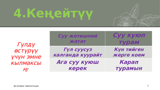 4.Кеңейтүү Суу жетишпей жатат Суу куюп турам Гүл суусуз калганда куурайт Күн тийген жерге коем Ага суу куюш керек Карап турамын Гүлдү өстүрүү үчүн эмне кылмаксың ? Заголовок презентации  