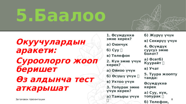5.Баалоо 1. Өсүмдүккө эмне керек? а) Оюнчук б) Жүрүү үчүн в) Секирүү үчүн б) Суу ✅ в) Телефон 4. Өсүмдүк суусуз эмне болот? а) Өсөтб) Куурайт ✅ 2. Күн эмне үчүн керек? в) Учат а) Ойноо үчүн 5. Туура жоопту танда: б) Өсүшү үчүн ✅ Өсүмдүккө керек в) Уктоо үчүн а) Суу, күн, топурак ✅ 3. Топурак эмне үчүн керек? б) Телефон, оюнчук а) Тамыры үчүн ✅ в) Машина Окуучулардын аракети: Суроолорго жооп беришет Өз алдынча тест аткарышат Заголовок презентации  