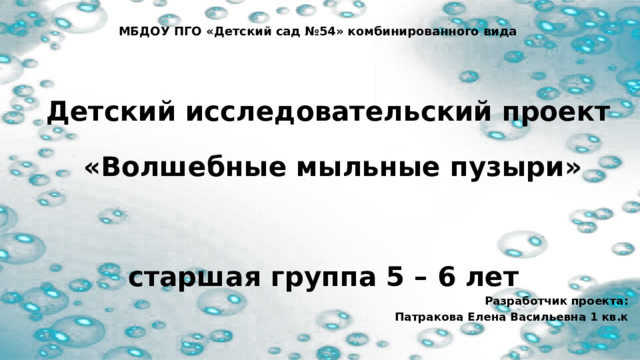 МБДОУ ПГО «Детский сад №54» комбинированного вида  Детский исследовательский проект  «Волшебные мыльные пузыри»  старшая группа 5 – 6 лет Разработчик проекта: Патракова Елена Васильевна 1 кв.к 
