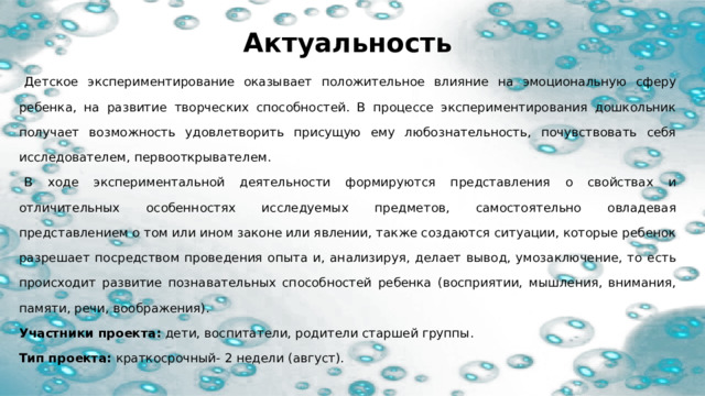 Актуальность  Детское экспериментирование оказывает положительное влияние на эмоциональную сферу ребенка, на развитие творческих способностей. В процессе экспериментирования дошкольник получает возможность удовлетворить присущую ему любознательность, почувствовать себя исследователем, первооткрывателем.  В ходе экспериментальной деятельности формируются представления о свойствах и отличительных особенностях исследуемых предметов, самостоятельно овладевая представлением о том или ином законе или явлении, также создаются ситуации, которые ребенок разрешает посредством проведения опыта и, анализируя, делает вывод, умозаключение, то есть происходит развитие познавательных способностей ребенка (восприятии, мышления, внимания, памяти, речи, воображения). Участники проекта: дети, воспитатели, родители старшей группы. Тип проекта: краткосрочный- 2 недели (август). 