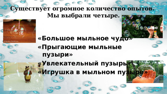 Существует огромное количество опытов.  Мы выбрали четыре.   «Большое мыльное чудо» «Прыгающие мыльные пузыри» «Увлекательный пузырь» «Игрушка в мыльном пузыре» 