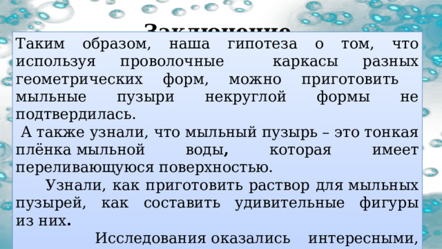 Заключение Таким образом, наша гипотеза о том, что используя проволочные каркасы разных геометрических форм, можно приготовить мыльные пузыри некруглой формы не подтвердилась.  А также узнали, что мыльный пузырь – это тонкая плёнка мыльной воды , которая имеет переливающуюся поверхностью.  Узнали, как приготовить раствор для мыльных пузырей, как составить удивительные фигуры из них .   Исследования оказались интересными, красивыми и полезными. 