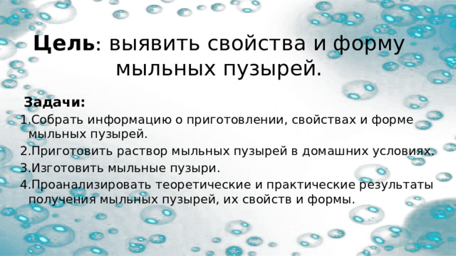 Цель : выявить свойства и форму мыльных пузырей.   Задачи: 1.Собрать информацию о приготовлении, свойствах и форме мыльных пузырей. 2.Приготовить раствор мыльных пузырей в домашних условиях. 3.Изготовить мыльные пузыри. 4.Проанализировать теоретические и практические результаты получения мыльных пузырей, их свойств и формы. 