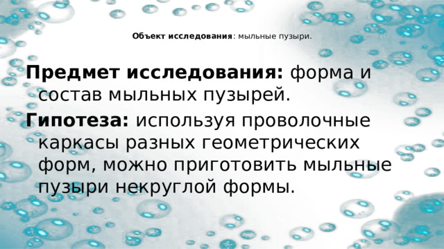   Объект исследования : мыльные пузыри.   Предмет исследования:  форма и состав мыльных пузырей. Гипотеза:  используя проволочные каркасы разных геометрических форм, можно приготовить мыльные пузыри некруглой формы. 
