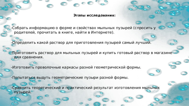   Этапы исследования:   -Собрать информацию о форме и свойствах мыльных пузырей (спросить у родителей, прочитать в книге, найти в Интернете). -Определить какой раствор для приготовления пузырей самый лучший. -Приготовить раствор для мыльных пузырей и купить готовый раствор в магазине для сравнения. -Изготовить проволочные каркасы разной геометрической формы. -Попытаться выдуть геометрические пузыри разной формы. -Сравнить теоретический и практический результат изготовления мыльных пузырей.  