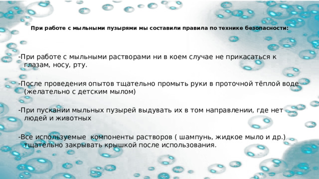   При работе с мыльными пузырями мы составили правила по технике безопасности:      -При работе с мыльными растворами ни в коем случае не прикасаться к глазам, носу, рту.   -После проведения опытов тщательно промыть руки в проточной тёплой воде (желательно с детским мылом)   -При пускании мыльных пузырей выдувать их в том направлении, где нет людей и животных   -Все используемые компоненты растворов ( шампунь, жидкое мыло и др.) тщательно закрывать крышкой после использования.   
