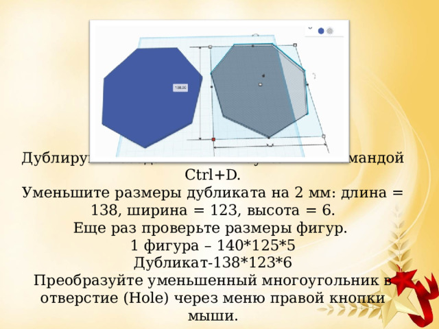 Дублируйте созданный многоугольник командой Ctrl+D.  Уменьшите размеры дубликата на 2 мм: длина = 138, ширина = 123, высота = 6.  Еще раз проверьте размеры фигур.  1 фигура – 140*125*5  Дубликат-138*123*6  Преобразуйте уменьшенный многоугольник в отверстие (Hole) через меню правой кнопки мыши.   