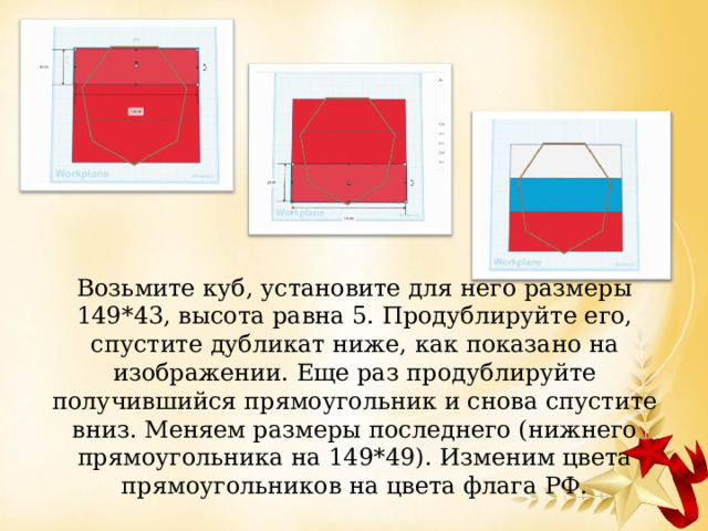 Возьмите куб, установите для него размеры 149*43, высота равна 5. Продублируйте его, спустите дубликат ниже, как показано на изображении. Еще раз продублируйте получившийся прямоугольник и снова спустите вниз. Меняем размеры последнего (нижнего прямоугольника на 149*49). Изменим цвета прямоугольников на цвета флага РФ. 