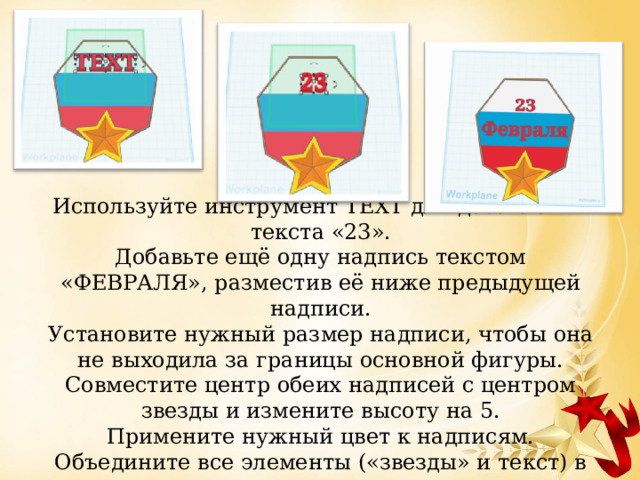  Используйте инструмент TEXT для добавления текста «23».  Добавьте ещё одну надпись текстом «ФЕВРАЛЯ», разместив её ниже предыдущей надписи.  Установите нужный размер надписи, чтобы она не выходила за границы основной фигуры.  Совместите центр обеих надписей с центром звезды и измените высоту на 5.  Примените нужный цвет к надписям.  Объедините все элементы («звезды» и текст) в группу.   