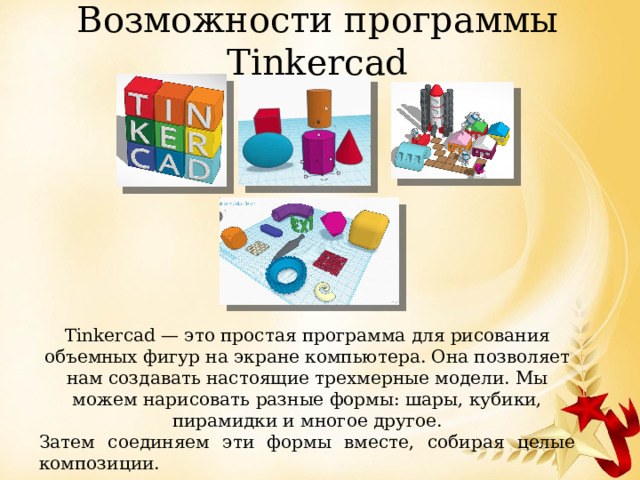 Возможности программы Tinkercad Tinkercad — это простая программа для рисования объемных фигур на экране компьютера. Она позволяет нам создавать настоящие трехмерные модели. Мы можем нарисовать разные формы: шары, кубики, пирамидки и многое другое. Затем соединяем эти формы вместе, собирая целые композиции. 