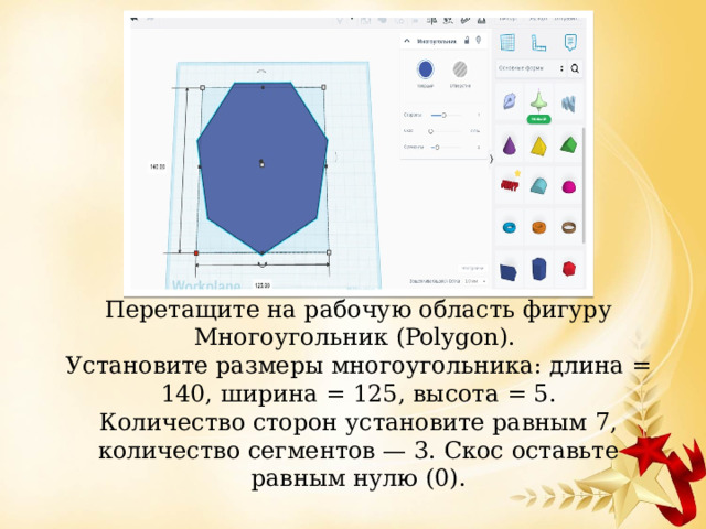 Перетащите на рабочую область фигуру Многоугольник (Polygon).   Установите размеры многоугольника: длина = 140, ширина = 125, высота = 5.  Количество сторон установите равным 7, количество сегментов — 3. Скос оставьте равным нулю (0).   