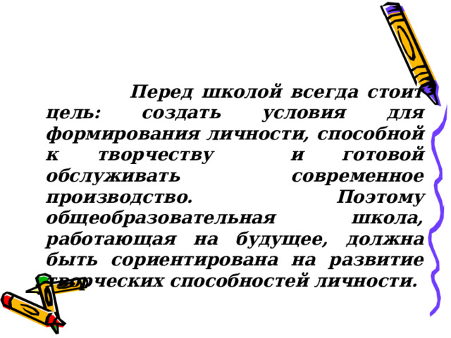  Перед школой всегда стоит цель: создать условия для формирования личности, способной к творчеству и готовой обслуживать современное производство. Поэтому общеобразовательная школа, работающая на будущее, должна быть сориентирована на развитие творческих способностей личности. 