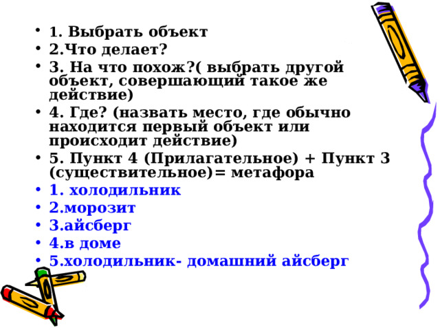 1. Выбрать объект 2.Что делает? 3. На что похож?( выбрать другой объект, совершающий такое же действие) 4. Где? (назвать место, где обычно находится первый объект или происходит действие) 5. Пункт 4 (Прилагательное) + Пункт 3 (существительное)= метафора 1. холодильник 2.морозит 3.айсберг 4.в доме 5.холодильник- домашний айсберг 