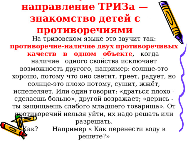 Следующее направление ТРИЗа — знакомство детей с противоречиями На тризовском языке это звучит так: противоречие-наличие двух противоречивых качеств в одном  объекте , когда наличие одного свойства исключает возможность другого, например: солнце-это хорошо, потому что оно светит, греет, радует, но солнце-это плохо потому, сушит, жжёт, испепеляет. Или один говорит: «драться плохо - сделаешь больно», другой возражает; «дерись - ты защищаешь слабого младшего товарища». От противоречий нельзя уйти, их надо решать или разрешать . Как? Например « Как перенести воду в решете?» 