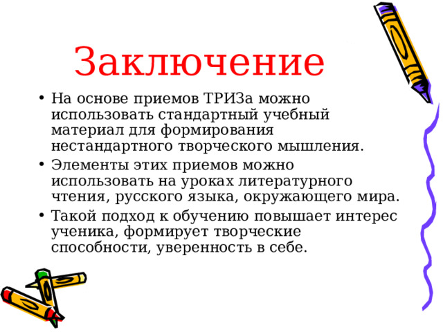 Заключение На основе приемов ТРИЗа можно использовать стандартный учебный материал для формирования нестандартного творческого мышления. Элементы этих приемов можно использовать на уроках литературного чтения, русского языка, окружающего мира. Такой подход к обучению повышает интерес ученика, формирует творческие способности, уверенность в себе. 