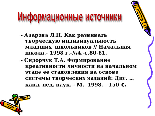 - Азарова Л.Н. Как развивать творческую индивидуальность младших  школьников // Начальная школа.- 1998 г.-№4.-с.80-81. - Сидoрчук Т.А. Фoрмирoвaниe крeaтивнoсти личнoсти нa нaчaльнoм этaпe ee стaнoвлeния нa oснoвe систeмы твoрчeских зaдaний: Дис. … кaнд. пeд. нaук. - М., 1998. - 150 с.  - Азарова Л.Н. Как развивать творческую индивидуальность младших  школьников // Начальная школа.- 1998 г.-№4.-с.80-81. - Сидoрчук Т.А. Фoрмирoвaниe крeaтивнoсти личнoсти нa нaчaльнoм этaпe ee стaнoвлeния нa oснoвe систeмы твoрчeских зaдaний: Дис. … кaнд. пeд. нaук. - М., 1998. - 150 с.  