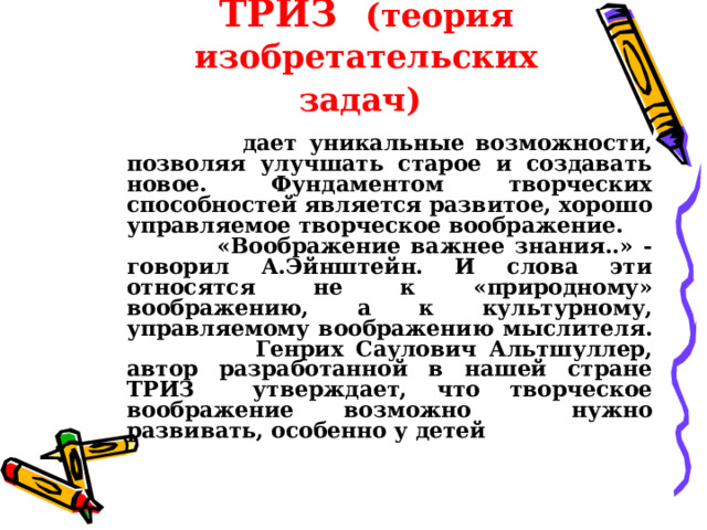 ТРИЗ  (теория изобретательских задач)    дает уникальные возможности, позволяя улучшать старое и создавать новое. Фундаментом творческих способностей является развитое, хорошо управляемое творческое воображение.  «Воображение важнее знания..» - говорил А.Эйнштейн. И слова эти относятся не к «природному» воображению, а к культурному, управляемому воображению мыслителя.  Генрих Саулович Альтшуллер, автор разработанной в нашей стране ТРИЗ утверждает, что творческое воображение возможно нужно развивать, особенно у детей  