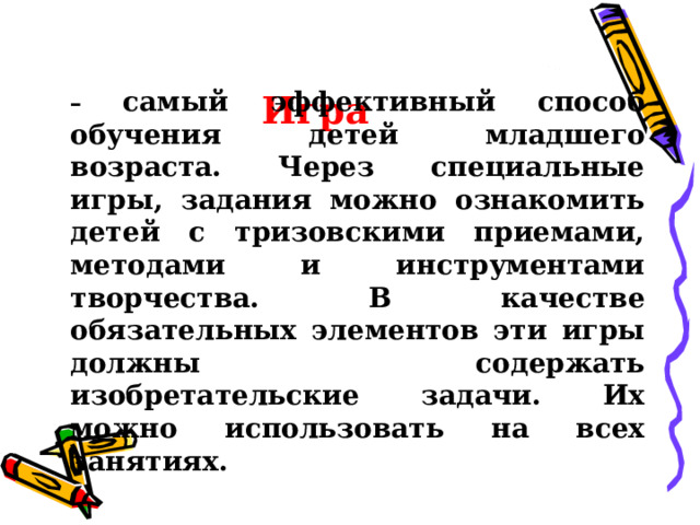 Игра – самый эффективный способ обучения детей младшего возраста. Через специальные игры, задания можно ознакомить детей с тризовскими приемами, методами и инструментами творчества. В качестве обязательных элементов эти игры должны содержать изобретательские задачи. Их можно использовать на всех занятиях.  