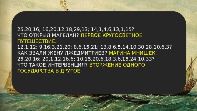 25,20,16; 16,20,12,18,29,13; 14,1,4,6,13,1,15? ЧТО ОТКРЫЛ МАГЕЛАН? ПЕРВОЕ КРУГОСВЕТНОЕ ПУТЕШЕСТВИЕ. 12,1,12; 9,16,3,21,20; 8,6,15,21; 13,8,6,5,14,10,30,28,10,6,3? КАК ЗВАЛИ ЖЕНУ ЛЖЕДМИТРИЕВ? МАРИНА МНИШЕК. 25,20,16; 20,1,12,16,6; 10,15,20,6,18,3,6,15,24,10,33? ЧТО ТАКОЕ ИНТЕРВЕНЦИЯ? ВТОРЖЕНИЕ ОДНОГО ГОСУДАРСТВА В ДРУГОЕ. 