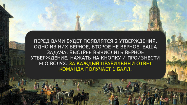 ПЕРЕД ВАМИ БУДЕТ ПОЯВЛЯТСЯ 2 УТВЕРЖДЕНИЯ. ОДНО ИЗ НИХ ВЕРНОЕ, ВТОРОЕ НЕ ВЕРНОЕ. ВАША ЗАДАЧА: БЫСТРЕЕ ВЫЧИСЛИТЬ ВЕРНОЕ УТВЕРЖДЕНИЕ, НАЖАТЬ НА КНОПКУ И ПРОИЗНЕСТИ ЕГО ВСЛУХ. ЗА КАЖДЫЙ ПРАВИЛЬНЫЙ ОТВЕТ КОМАНДА ПОЛУЧАЕТ 1 БАЛЛ. 