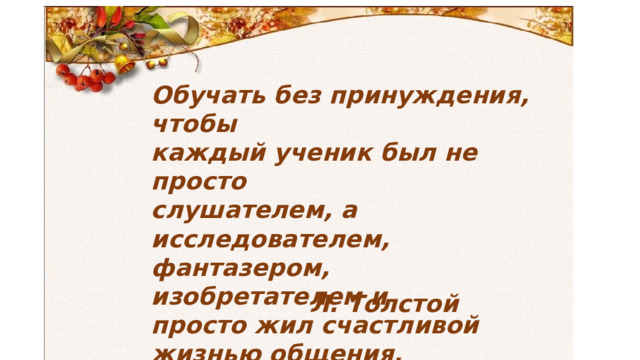 Обучать без принуждения, чтобы  каждый ученик был не просто  слушателем, а исследователем,  фантазером, изобретателем и  просто жил счастливой  жизнью общения. Л. Толстой 