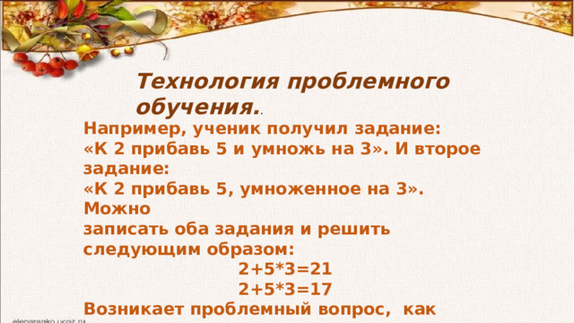 Технология проблемного обучения. . Например, ученик получил задание: «К 2 прибавь 5 и умножь на 3». И второе задание: «К 2 прибавь 5, умноженное на 3». Можно записать оба задания и решить следующим образом: 2+5*3=21 2+5*3=17 Возникает проблемный вопрос, как записать этот пример, чтобы получить правильный ответ. 