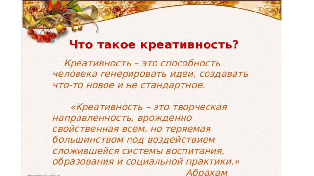 Что такое креативность?  Креативность – это способность человека генерировать идеи, создавать что-то новое и не стандартное.   «Креативность – это творческая направленность, врожденно свойственная всем, но теряемая большинством под воздействием сложившейся системы воспитания, образования и социальной практики.»  Абрахам Маслоу  