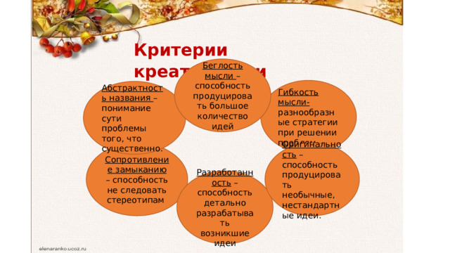 Критерии  креативности Беглость мысли – способность продуцировать большое количество идей Гибкость мысли- разнообразные стратегии при решении проблем. Абстрактность названия – понимание сути проблемы того, что существенно. Сопротивление замыканию – способность не следовать стереотипам Оригинальность – способность продуцировать необычные, нестандартные идеи. Разработанность – способность детально разрабатывать возникшие идеи 