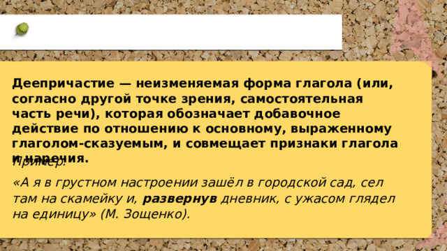 Деепричастие — неизменяемая форма глагола (или, согласно другой точке зрения, самостоятельная часть речи), которая обозначает добавочное действие по отношению к основному, выраженному глаголом-сказуемым, и совмещает признаки глагола и наречия. Пример: «А я в грустном настроении зашёл в городской сад, сел там на скамейку и,  развернув  дневник, с ужасом глядел на единицу» (М. Зощенко). 