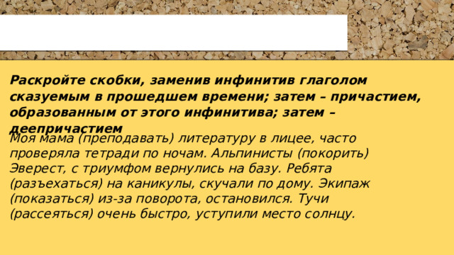 Раскройте скобки, заменив инфинитив глаголом сказуемым в прошедшем времени; затем – причастием, образованным от этого инфинитива; затем – деепричастием  Моя мама (преподавать) литературу в лицее, часто проверяла тетради по ночам. Альпинисты (покорить) Эверест, с триумфом вернулись на базу. Ребята (разъехаться) на каникулы, скучали по дому. Экипаж (показаться) из-за поворота, остановился. Тучи (рассеяться) очень быстро, уступили место солнцу. 