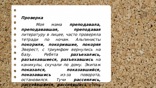 Проверка  Моя мама преподавала, преподававшая, преподавая литературу в лицее, часто проверяла тетради по ночам. Альпинисты покорили, покорившие, покоряя Эверест, с триумфом вернулись на базу. Ребята разъехались, разъехавшиеся, разъехавшись на каникулы, скучали по дому. Экипаж показался, показавшийся, показавшись из-за поворота, остановился. Тучи рассеялись, рассеявшиеся, рассеявшись очень быстро, уступили место солнцу. 