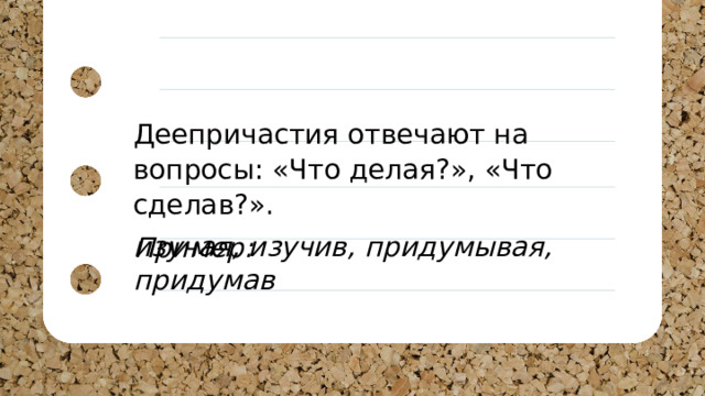 Деепричастия отвечают на вопросы: «Что делая?», «Что сделав?». Пример: изучая, изучив, придумывая, придумав 
