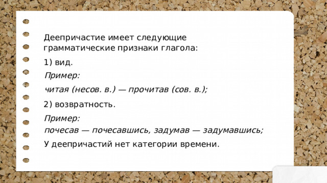 Деепричастие имеет следующие грамматические признаки глагола: 1) вид. 2) возвратность. Пример: Пример: читая (несов. в.) — прочитав (сов. в.); почесав — почесавшись, задумав — задумавшись; У деепричастий нет категории времени. 