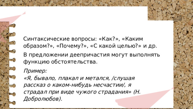 Синтаксические вопросы: «Как?», «Каким образом?», «Почему?», «С какой целью?» и др. В предложении деепричастия могут выполнять функцию обстоятельства. Пример: «Я, бывало, плакал и метался, /слушая рассказ о каком-нибудь несчастии/, я страдал при виде чужого страдания» (Н. Добролюбов). 