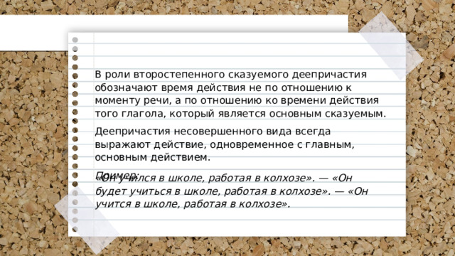 В роли второстепенного сказуемого деепричастия обозначают время действия не по отношению к моменту речи, а по отношению ко времени действия того глагола, который является основным сказуемым. Деепричастия несовершенного вида всегда выражают действие, одновременное с главным, основным действием. Пример: «Он учился в школе, работая в колхозе». — «Он будет учиться в школе, работая в колхозе». — «Он учится в школе, работая в колхозе». 