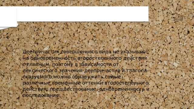 Деепричастия совершенного вида не указывают на одновременность второстепенного действия с главным, поэтому в зависимости от лексического значения деепричастия и глагола-сказуемого можно обнаружить самые различные временные оттенки второстепенного действия: предшествование, одновременность и последование: 