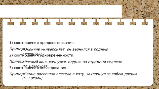 1) соотношения предшествования. Пример: 2) соотношения одновременности. Пример: 3) соотношения последования. Пример: «Окончив университет, он вернулся в родную деревню»; «Рослый конь качнулся, подняв на стремени седока» (М. Шолохов); «Ганна поспешно влетела в хату, захлопнув за собою дверь» (Н. Гоголь). 