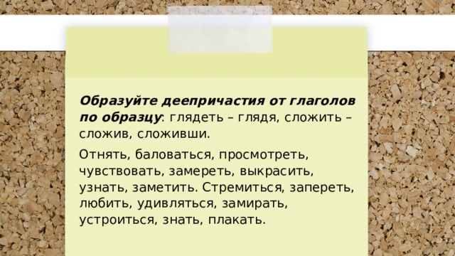 Образуйте деепричастия от глаголов по образцу : глядеть – глядя, сложить – сложив, сложивши. Отнять, баловаться, просмотреть, чувствовать, замереть, выкрасить, узнать, заметить. Стремиться, запереть, любить, удивляться, замирать, устроиться, знать, плакать. 