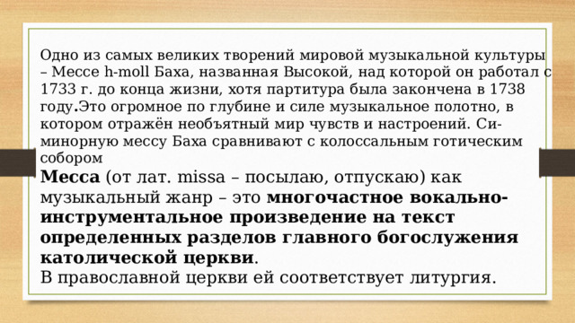 Одно из самых великих творений мировой музыкальной культуры – Мессе h-moll Баха, названная Высокой, над которой он работал с 1733 г. до конца жизни, хотя партитура была закончена в 1738 году . Это огромное по глубине и силе музыкальное полотно, в котором отражён необъятный мир чувств и настроений.   Си-минорную мессу Баха сравнивают с колоссальным готическим собором Месса  (от лат. missa – посылаю, отпускаю) как музыкальный жанр – это многочастное вокально-инструментальное произведение на текст определенных разделов главного богослужения католической церкви . В православной церкви ей соответствует литургия. 