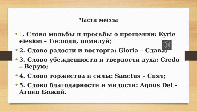 Части мессы    1 . Слово мольбы и просьбы о прощении: Kyrie eiesion – Господи, помилуй; 2. Слово радости и восторга: Gloria – Слава; 3. Слово убежденности и твердости духа: Credo – Верую; 4. Слово торжества и силы: Sanctus – Свят; 5. Слово благодарности и милости: Agnus Dei – Агнец Божий.  