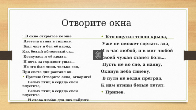 Отворите окна 1. В окно открытое ко мне Кто ощутил тепло крыла,   Влетела птица в тишине.   Уже не сможет сделать зла,   Был чист и бел её наряд, И в час любой, и в миг любой Как белый яблоневый сад. Своей чужая станет боль…   Коснулась я её крыла,   Пусть не во сне, а наяву, Окинув неба синеву,   И ночь за горизонт ушла…   В пути не ведая преград,   Но это был лишь только сон,- К нам птицы белые летят. При свете дня растаял он. Припев.   Припев: Отворите окна, отворите!  Белых птиц в сердца свои впустите,   Белых птиц в сердца свои впустите  И слова любви для них найдите 