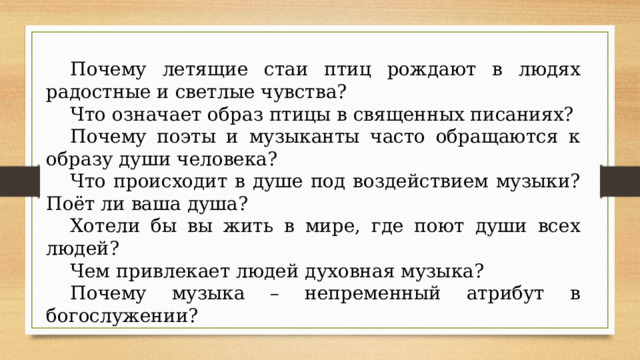 Почему летящие стаи птиц рождают в людях радостные и светлые чувства? Что означает образ птицы в священных писаниях? Почему поэты и музыканты часто обращаются к образу души человека? Что происходит в душе под воздействием музыки? Поёт ли ваша душа? Хотели бы вы жить в мире, где поют души всех людей? Чем привлекает людей духовная музыка? Почему музыка – непременный атрибут в богослужении? 