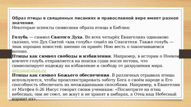 Образ птицы в священных писаниях и православной вере имеет разное значение . Некоторые аспекты символики образа птицы в Библии: Голубь  — символ  Святого Духа . Во всех четырёх Евангелиях одинаково сказано, что Дух Святой «как голубь» сошёл на Спасителя. Также голубь — знак хороших новостей: именно он принёс Ною весть о закончившемся потопе.  Птицы как символ свободы и избавления . Например, в истории о Ноевом ковчеге голубь отправляется на поиски суши после потопа, что символизирует надежду на избавление и свободу от разрушения мира.  astromeridian.ru Птицы как символ Божьего обеспечения . В различных отрывках птицы используются, чтобы проиллюстрировать заботу Бога о своём народе и Его способность обеспечить их неожиданными способами. Например, в Евангелии от Матфея 6:26 Иисус говорит своим ученикам: «Посмотрите на птиц небесных; они не сеют, не жнут и не хранят в амбарах, а Отец ваш Небесный кормит их».  