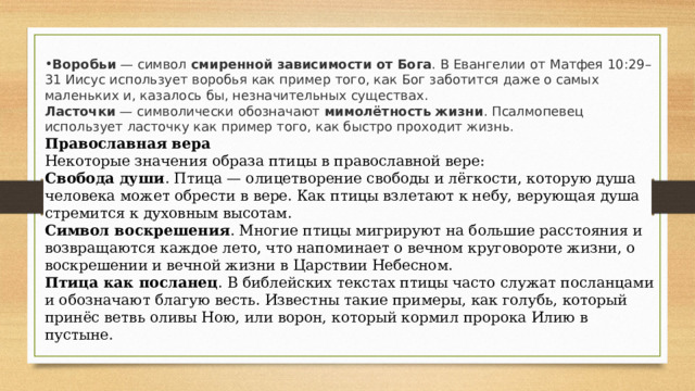 Воробьи  — символ  смиренной зависимости от Бога . В Евангелии от Матфея 10:29–31 Иисус использует воробья как пример того, как Бог заботится даже о самых маленьких и, казалось бы, незначительных существах.  Ласточки  — символически обозначают  мимолётность жизни . Псалмопевец использует ласточку как пример того, как быстро проходит жизнь.    Православная вера Некоторые значения образа птицы в православной вере: Свобода души . Птица — олицетворение свободы и лёгкости, которую душа человека может обрести в вере. Как птицы взлетают к небу, верующая душа стремится к духовным высотам. Символ воскрешения . Многие птицы мигрируют на большие расстояния и возвращаются каждое лето, что напоминает о вечном круговороте жизни, о воскрешении и вечной жизни в Царствии Небесном. Птица как посланец . В библейских текстах птицы часто служат посланцами и обозначают благую весть. Известны такие примеры, как голубь, который принёс ветвь оливы Ною, или ворон, который кормил пророка Илию в пустыне. 